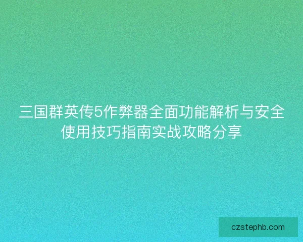 三国群英传5作弊器全面功能解析与安全使用技巧指南实战攻略分享 三国群英传5作弊器全面功能解析与安全使用技巧指南实战攻略分享