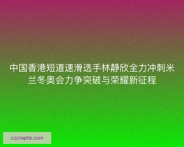 中国香港短道速滑选手林静欣全力冲刺米兰冬奥会力争突破与荣耀新征程 中国香港短道速滑选手林静欣全力冲刺米兰冬奥会力争突破与荣耀新征程