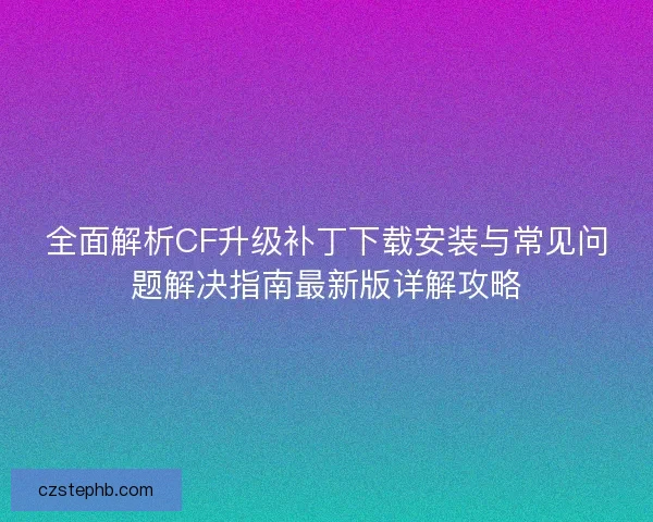 全面解析CF升级补丁下载安装与常见问题解决指南最新版详解攻略