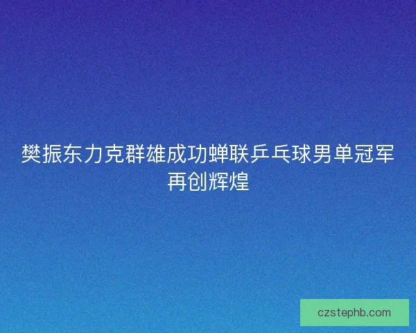 樊振东力克群雄成功蝉联乒乓球男单冠军再创辉煌