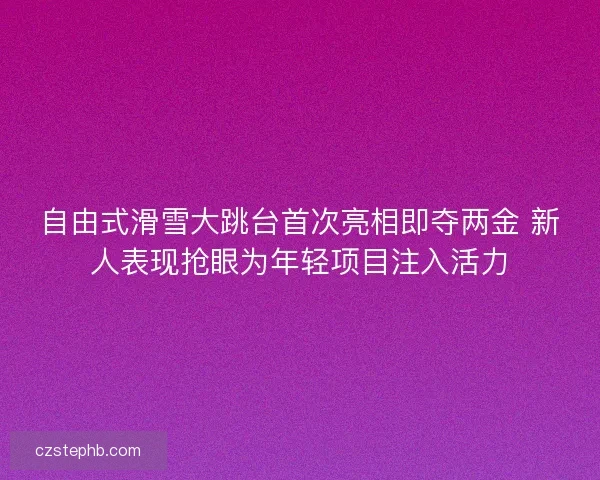 自由式滑雪大跳台首次亮相即夺两金 新人表现抢眼为年轻项目注入活力 自由式滑雪大跳台首次亮相即夺两金 新人表现抢眼为年轻项目注入活力