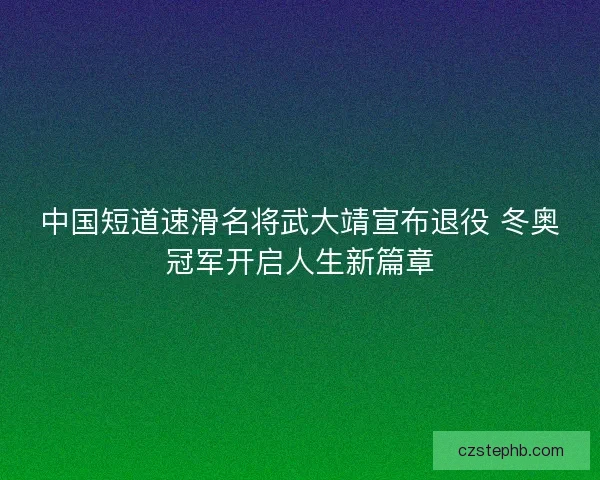 中国短道速滑名将武大靖宣布退役 冬奥冠军开启人生新篇章 中国短道速滑名将武大靖宣布退役 冬奥冠军开启人生新篇章