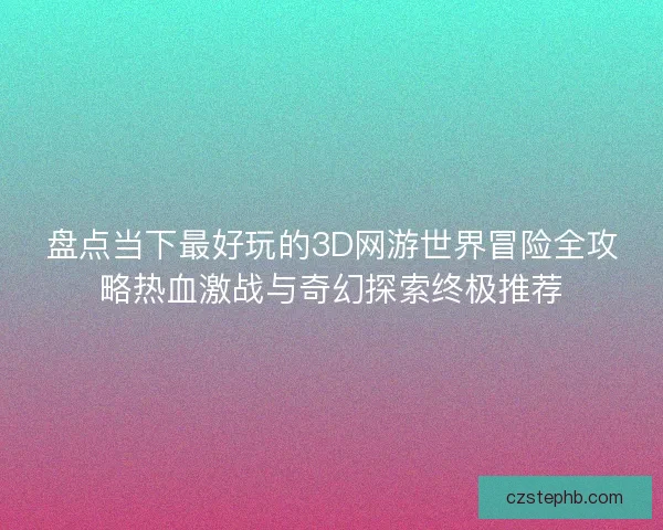 盘点当下最好玩的3D网游世界冒险全攻略热血激战与奇幻探索终极推荐