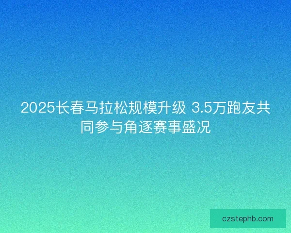 2025长春马拉松规模升级 3.5万跑友共同参与角逐赛事盛况
