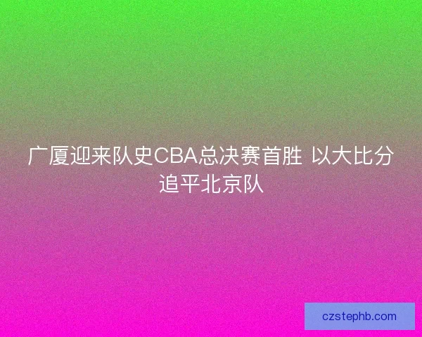广厦迎来队史CBA总决赛首胜 以大比分追平北京队 广厦迎来队史CBA总决赛首胜 以大比分追平北京队