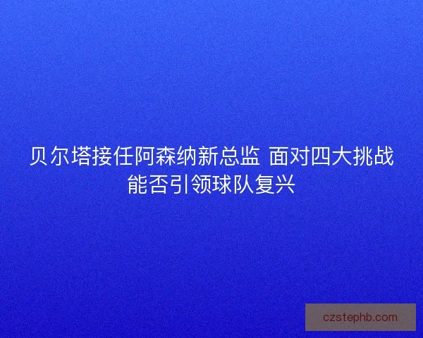 贝尔塔接任阿森纳新总监 面对四大挑战能否引领球队复兴