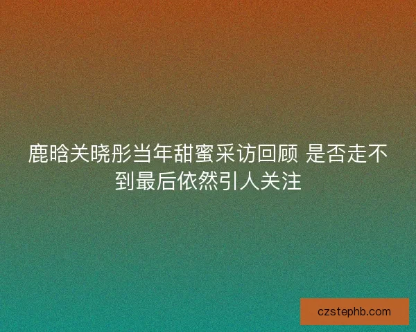 鹿晗关晓彤当年甜蜜采访回顾 是否走不到最后依然引人关注