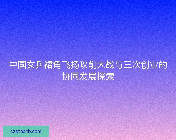 中国女乒裙角飞扬攻削大战与三次创业的协同发展探索