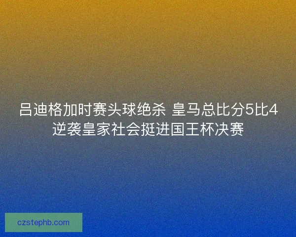 吕迪格加时赛头球绝杀 皇马总比分5比4逆袭皇家社会挺进国王杯决赛