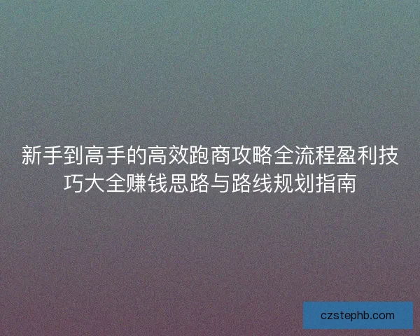新手到高手的高效跑商攻略全流程盈利技巧大全赚钱思路与路线规划指南