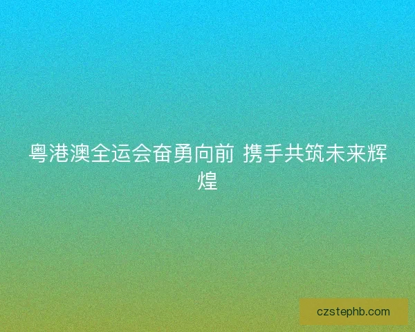 粤港澳全运会奋勇向前 携手共筑未来辉煌