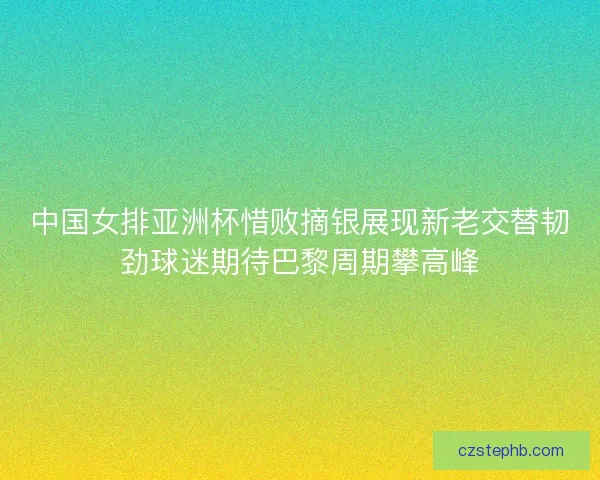 中国女排亚洲杯惜败摘银展现新老交替韧劲球迷期待巴黎周期攀高峰