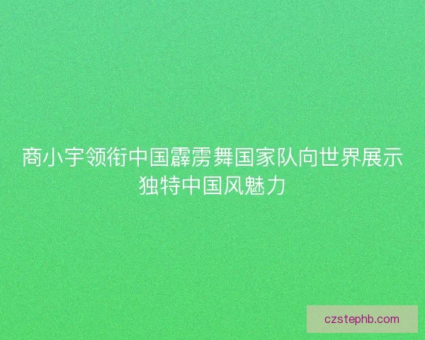 商小宇领衔中国霹雳舞国家队向世界展示独特中国风魅力