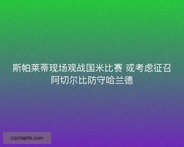 斯帕莱蒂现场观战国米比赛 或考虑征召阿切尔比防守哈兰德