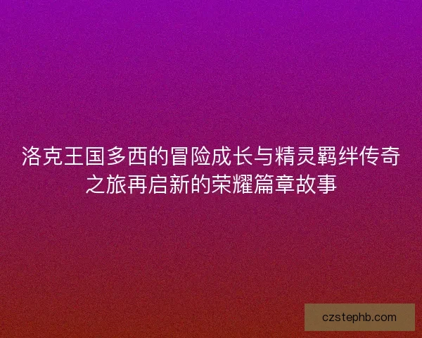 洛克王国多西的冒险成长与精灵羁绊传奇之旅再启新的荣耀篇章故事