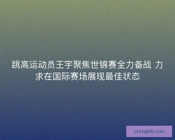 跳高运动员王宇聚焦世锦赛全力备战 力求在国际赛场展现最佳状态