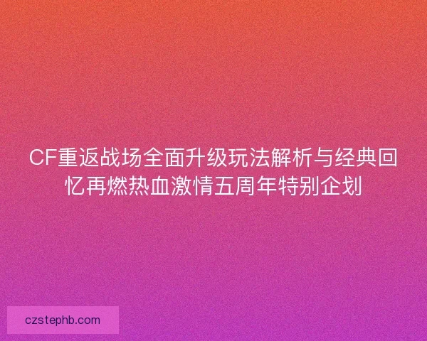 CF重返战场全面升级玩法解析与经典回忆再燃热血激情五周年特别企划