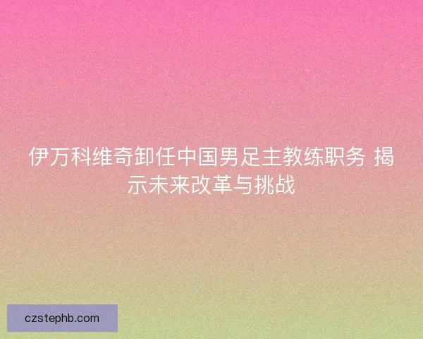 伊万科维奇卸任中国男足主教练职务 揭示未来改革与挑战