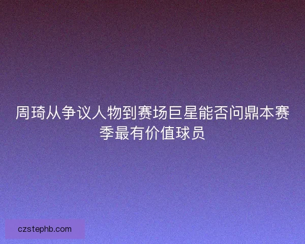 周琦从争议人物到赛场巨星能否问鼎本赛季最有价值球员