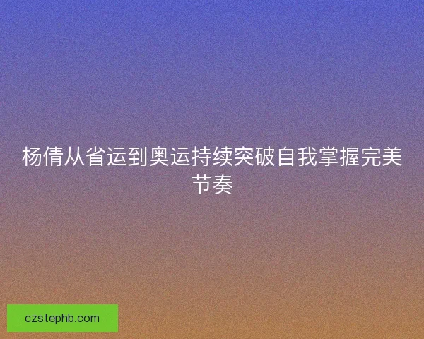 杨倩从省运到奥运持续突破自我掌握完美节奏 杨倩从省运到奥运持续突破自我掌握完美节奏