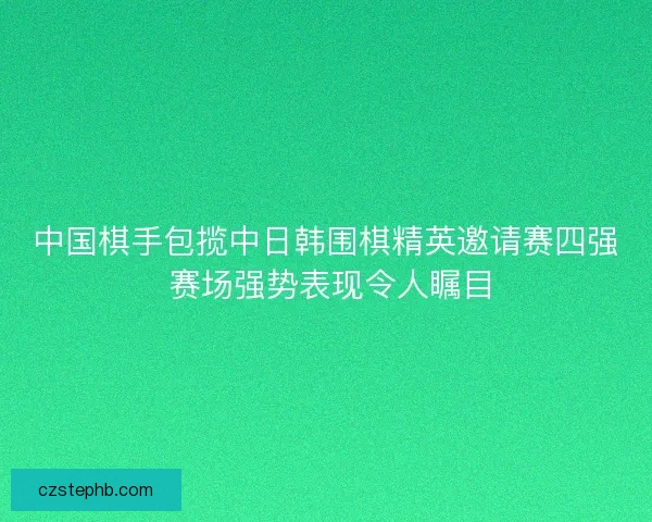中国棋手包揽中日韩围棋精英邀请赛四强 赛场强势表现令人瞩目 中国棋手包揽中日韩围棋精英邀请赛四强 赛场强势表现令人瞩目