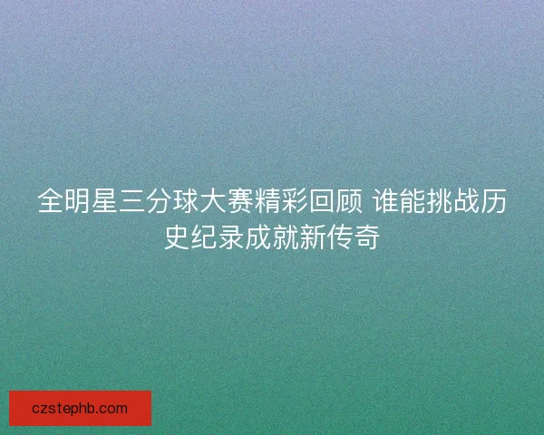 全明星三分球大赛精彩回顾 谁能挑战历史纪录成就新传奇 全明星三分球大赛精彩回顾 谁能挑战历史纪录成就新传奇