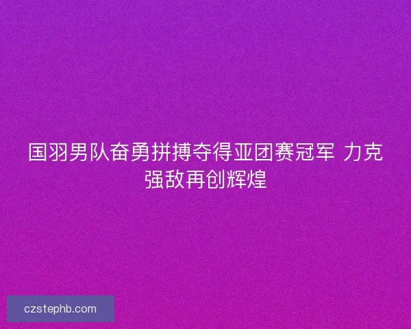 国羽男队奋勇拼搏夺得亚团赛冠军 力克强敌再创辉煌 国羽男队奋勇拼搏夺得亚团赛冠军 力克强敌再创辉煌